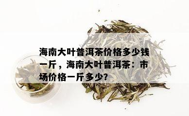 海南大叶普洱茶价格多少钱一斤，海南大叶普洱茶：市场价格一斤多少？