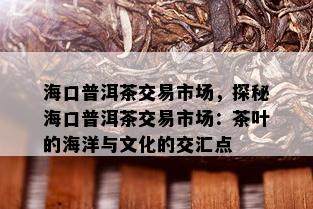 海口普洱茶交易市场，探秘海口普洱茶交易市场：茶叶的海洋与文化的交汇点