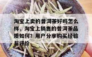 淘宝上卖的普洱茶好吗怎么样，淘宝上销售的普洱茶品质如何？用户分享购买经验与评价