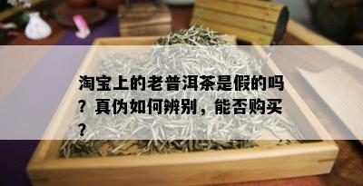 淘宝上的老普洱茶是假的吗？真伪如何辨别，能否购买？