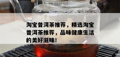 淘宝普洱茶推荐，精选淘宝普洱茶推荐，品味健康生活的美好滋味！