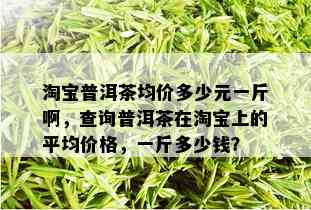 淘宝普洱茶均价多少元一斤啊，查询普洱茶在淘宝上的平均价格，一斤多少钱？