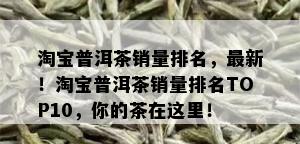 淘宝普洱茶销量排名，最新！淘宝普洱茶销量排名TOP10，你的茶在这里！