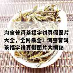 淘宝普洱茶福字饼真假图片大全，全网最全！淘宝普洱茶福字饼真假图片大揭秘