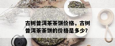 古树普洱茶茶饼价格，古树普洱茶茶饼的价格是多少？