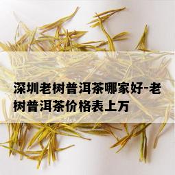 深圳老树普洱茶哪家好-老树普洱茶价格表上万