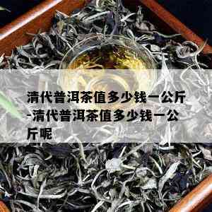 清代普洱茶值多少钱一公斤-清代普洱茶值多少钱一公斤呢