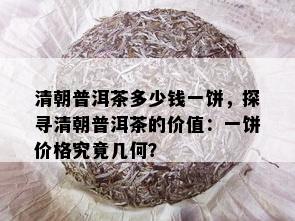 清朝普洱茶多少钱一饼，探寻清朝普洱茶的价值：一饼价格究竟几何？