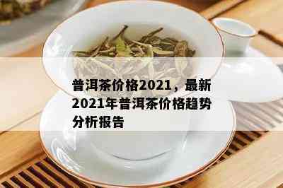 普洱茶价格2021，最新2021年普洱茶价格趋势分析报告