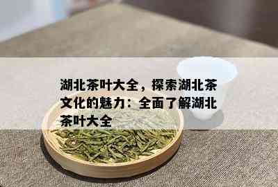 湖北茶叶大全，探索湖北茶文化的魅力：全面了解湖北茶叶大全