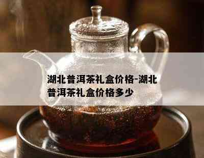 湖北普洱茶礼盒价格-湖北普洱茶礼盒价格多少