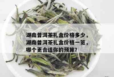 湖南普洱茶礼盒价格多少，湖南普洱茶礼盒价格一览，哪个更合适你的预算？