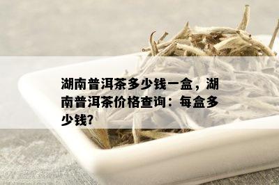 湖南普洱茶多少钱一盒，湖南普洱茶价格查询：每盒多少钱？