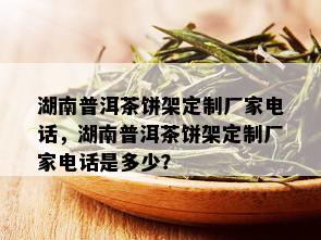 湖南普洱茶饼架定制厂家电话，湖南普洱茶饼架定制厂家电话是多少？