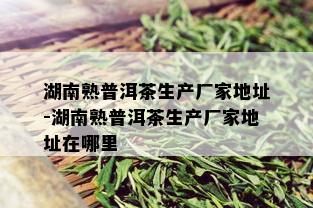 湖南熟普洱茶生产厂家地址-湖南熟普洱茶生产厂家地址在哪里