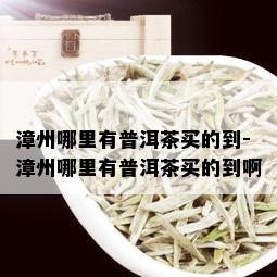 漳州哪里有普洱茶买的到-漳州哪里有普洱茶买的到啊