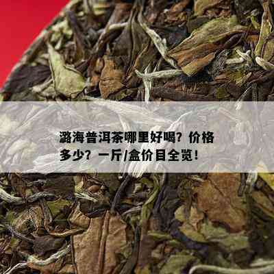 潞海普洱茶哪里好喝？价格多少？一斤/盒价目全览！