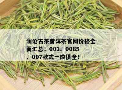 澜沧古茶普洱茶官网价格全面汇总：001、0085、007款式一应俱全！