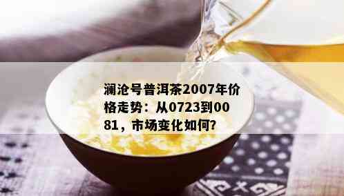 澜沧号普洱茶2007年价格走势：从0723到0081，市场变化如何？