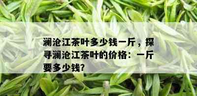 澜沧江茶叶多少钱一斤，探寻澜沧江茶叶的价格：一斤要多少钱？