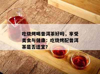 吃烧烤喝普洱茶好吗，享受美食与健康：吃烧烤配普洱茶是否适宜？