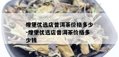 煌堡优选店普洱茶价格多少-煌堡优选店普洱茶价格多少钱