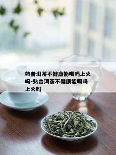 熟普洱茶不健康能喝吗上火吗-熟普洱茶不健康能喝吗上火吗