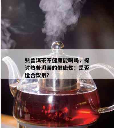 熟普洱茶不健康能喝吗，探讨熟普洱茶的健康性：是否适合饮用？