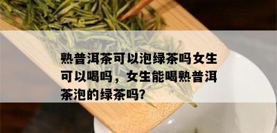 熟普洱茶可以泡绿茶吗女生可以喝吗，女生能喝熟普洱茶泡的绿茶吗？