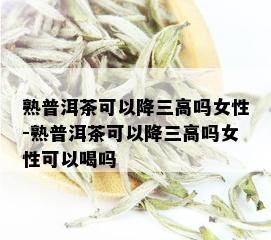 熟普洱茶可以降三高吗女性-熟普洱茶可以降三高吗女性可以喝吗