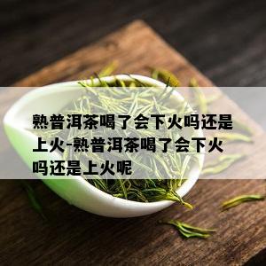 熟普洱茶喝了会下火吗还是上火-熟普洱茶喝了会下火吗还是上火呢