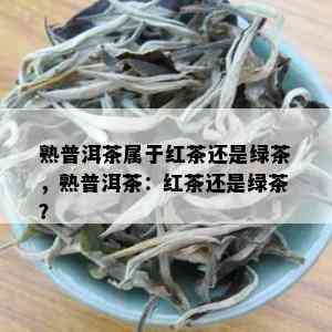 熟普洱茶属于红茶还是绿茶，熟普洱茶：红茶还是绿茶？