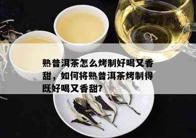 熟普洱茶怎么烤制好喝又香甜，如何将熟普洱茶烤制得既好喝又香甜？