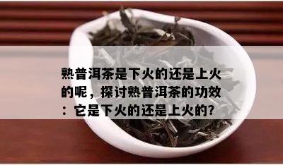 熟普洱茶是下火的还是上火的呢，探讨熟普洱茶的功效：它是下火的还是上火的？