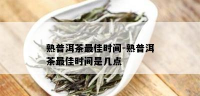 熟普洱茶更佳时间-熟普洱茶更佳时间是几点