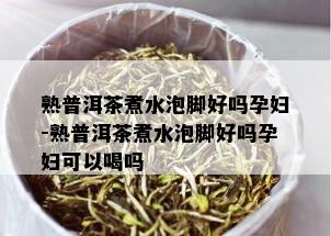 熟普洱茶煮水泡脚好吗孕妇-熟普洱茶煮水泡脚好吗孕妇可以喝吗