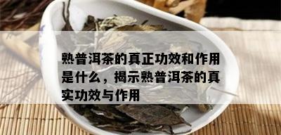 熟普洱茶的真正功效和作用是什么，揭示熟普洱茶的真实功效与作用