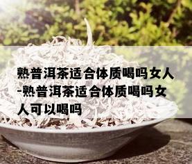 熟普洱茶适合体质喝吗女人-熟普洱茶适合体质喝吗女人可以喝吗