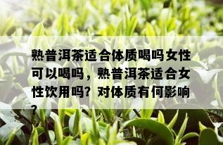 熟普洱茶适合体质喝吗女性可以喝吗，熟普洱茶适合女性饮用吗？对体质有何影响？