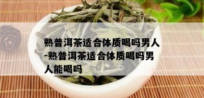 熟普洱茶适合体质喝吗男人-熟普洱茶适合体质喝吗男人能喝吗