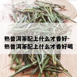 熟普洱茶配上什么才香好-熟普洱茶配上什么才香好喝