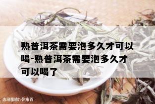 熟普洱茶需要泡多久才可以喝-熟普洱茶需要泡多久才可以喝了