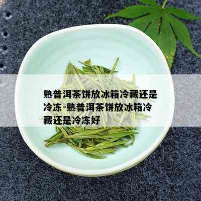 熟普洱茶饼放冰箱冷藏还是冷冻-熟普洱茶饼放冰箱冷藏还是冷冻好