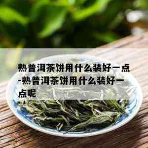 熟普洱茶饼用什么装好一点-熟普洱茶饼用什么装好一点呢