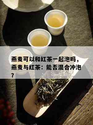 燕麦可以和红茶一起泡吗，燕麦与红茶：能否混合冲泡？