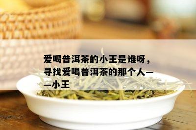 爱喝普洱茶的小王是谁呀，寻找爱喝普洱茶的那个人——小王