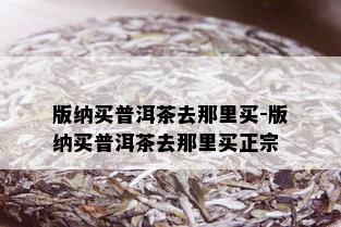 版纳买普洱茶去那里买-版纳买普洱茶去那里买正宗