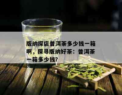 版纳探店普洱茶多少钱一箱啊，探寻版纳好茶：普洱茶一箱多少钱？