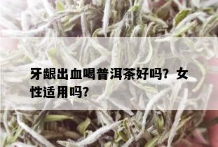 牙龈出血喝普洱茶好吗？女性适用吗？