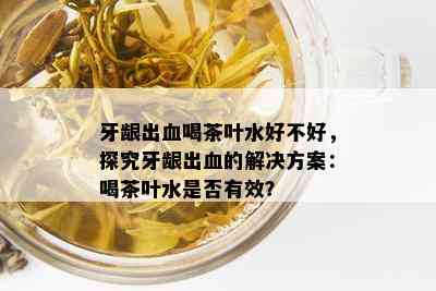 牙龈出血喝茶叶水好不好，探究牙龈出血的解决方案：喝茶叶水是否有效？